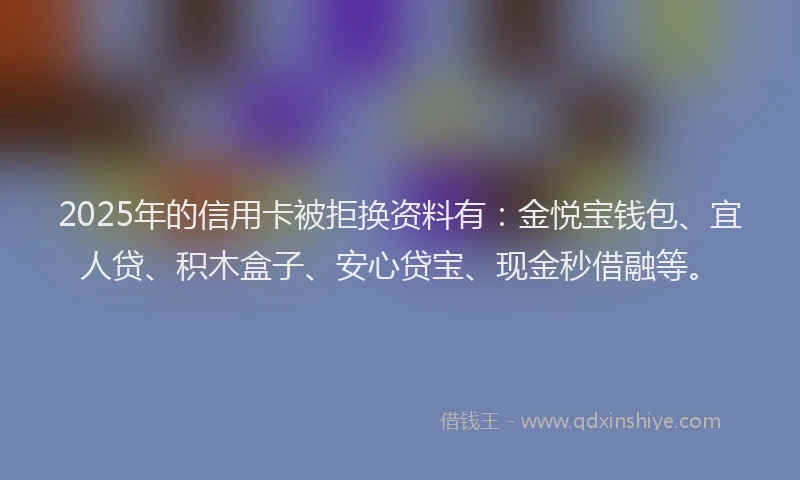 2025年的信用卡被拒换资料有：金悦宝钱包、宜人贷、积木盒子、安心贷宝、现金秒借融等。