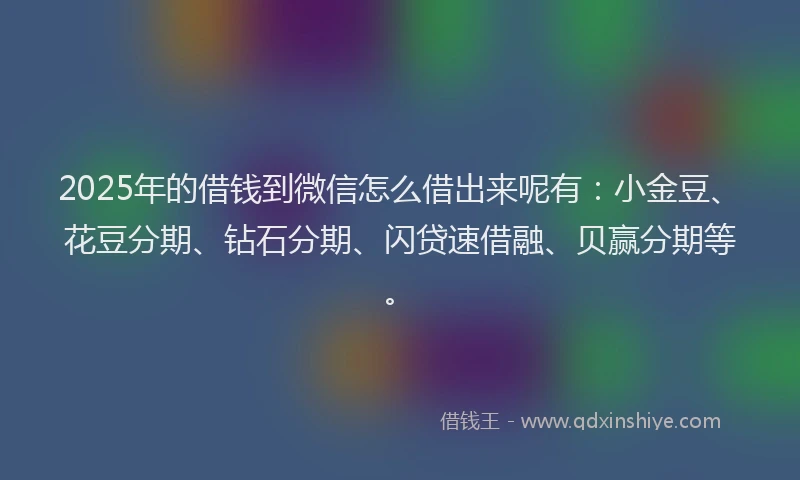 2025年的借钱到微信怎么借出来呢有：小金豆、花豆分期、钻石分期、闪贷速借融、贝赢分期等。