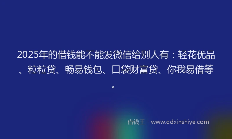 2025年的借钱能不能发微信给别人有：轻花优品、粒粒贷、畅易钱包、口袋财富贷、你我易借等。