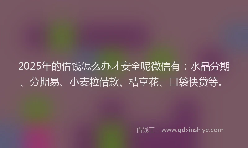 2025年的借钱怎么办才安全呢微信有：水晶分期、分期易、小麦粒借款、桔享花、口袋快贷等。