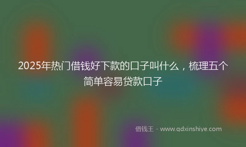 2025年热门借钱好下款的口子叫什么，梳理五个简单容易贷款口子