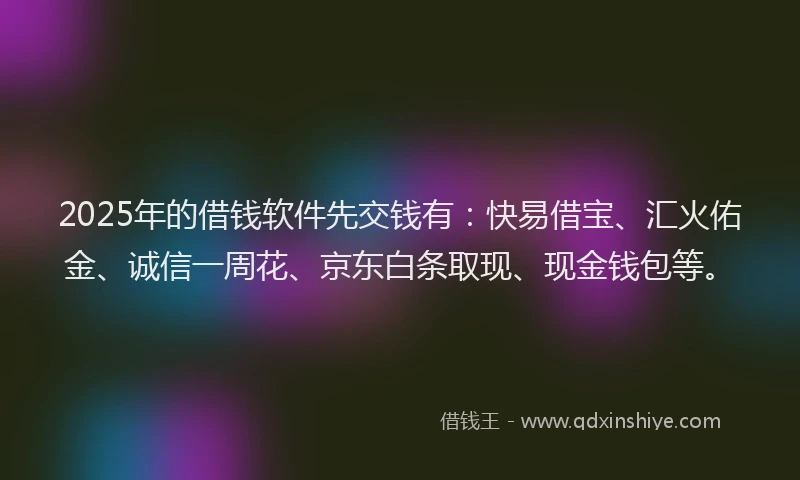 2025年的借钱软件先交钱有：快易借宝、汇火佑金、诚信一周花、京东白条取现、现金钱包等。