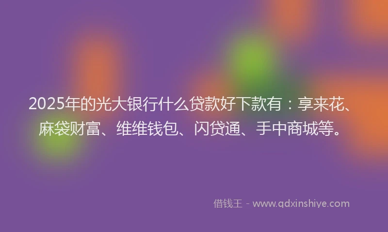 2025年的光大银行什么贷款好下款有：享来花、麻袋财富、维维钱包、闪贷通、手中商城等。