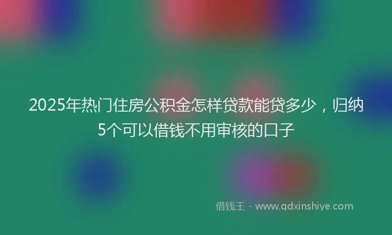 2025年热门住房公积金怎样贷款能贷多少，归纳5个可以借钱不用审核的口子