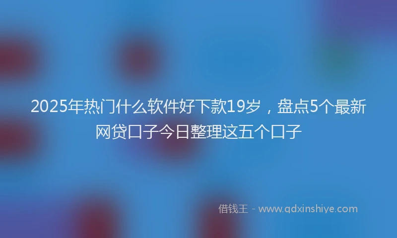 2025年热门什么软件好下款19岁，盘点5个最新网贷口子今日整理这五个口子