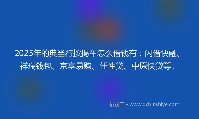 2025年的典当行按揭车怎么借钱有：闪借快融、祥瑞钱包、京享易购、任性贷、中原快贷等。