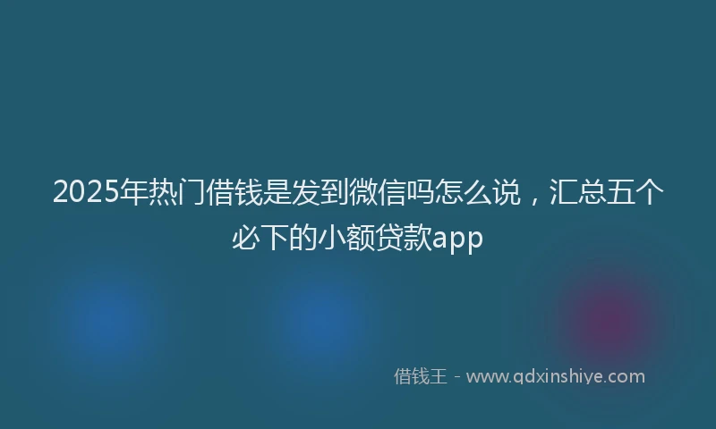 2025年热门借钱是发到微信吗怎么说，汇总五个必下的小额贷款app
