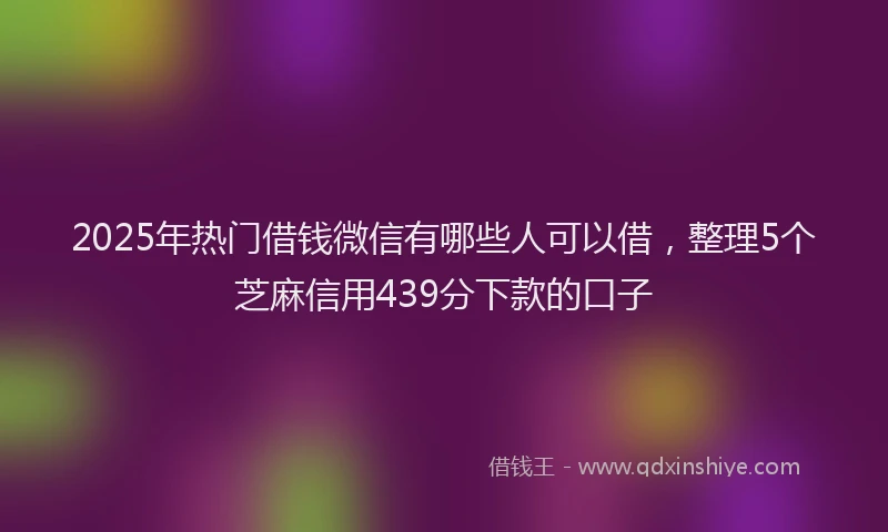 2025年热门借钱微信有哪些人可以借，整理5个芝麻信用439分下款的口子