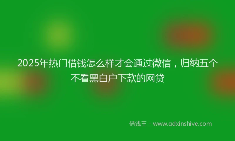 2025年热门借钱怎么样才会通过微信，归纳五个不看黑白户下款的网贷