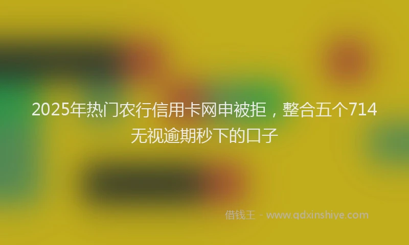 2025年热门农行信用卡网申被拒，整合五个714无视逾期秒下的口子