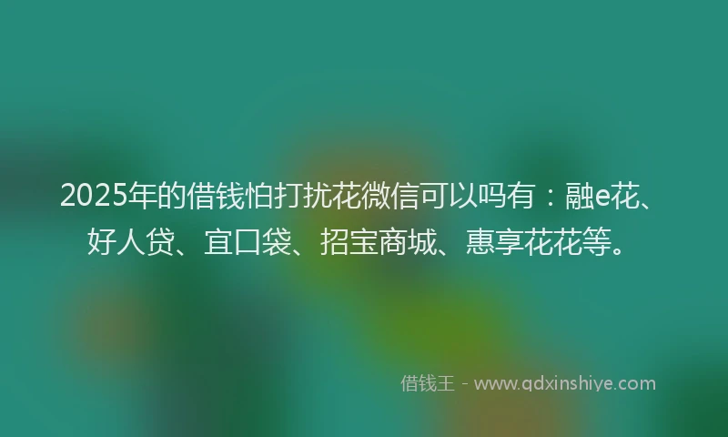 2025年的借钱怕打扰花微信可以吗有：融e花、好人贷、宜口袋、招宝商城、惠享花花等。