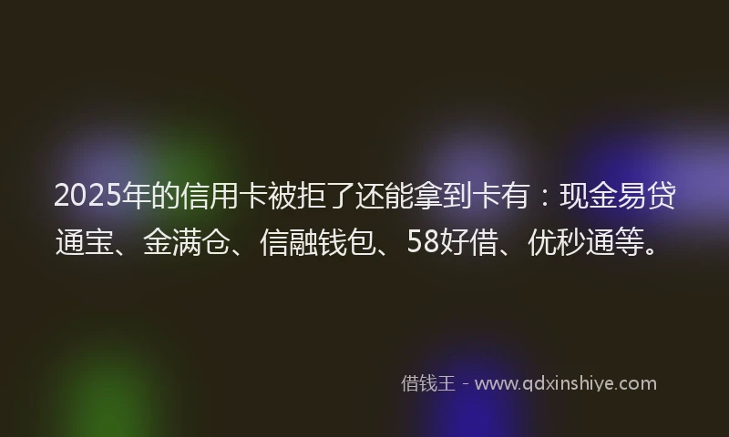 2025年的信用卡被拒了还能拿到卡有：现金易贷通宝、金满仓、信融钱包、58好借、优秒通等。