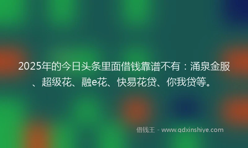 2025年的今日头条里面借钱靠谱不有：涌泉金服、超级花、融e花、快易花贷、你我贷等。