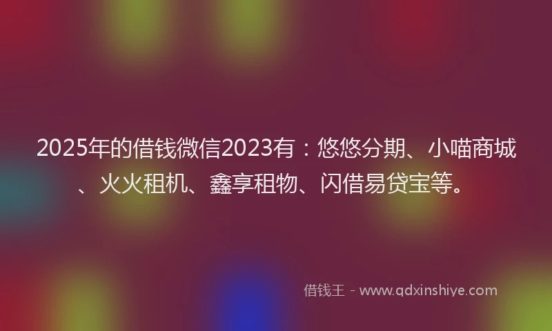 2025年的借钱微信2023有：悠悠分期、小喵商城、火火租机、鑫享租物、闪借易贷宝等。