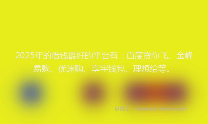 2025年的借钱最好的平台有：百度贷你飞、金峰易购、优速购、享宇钱包、理想给等。