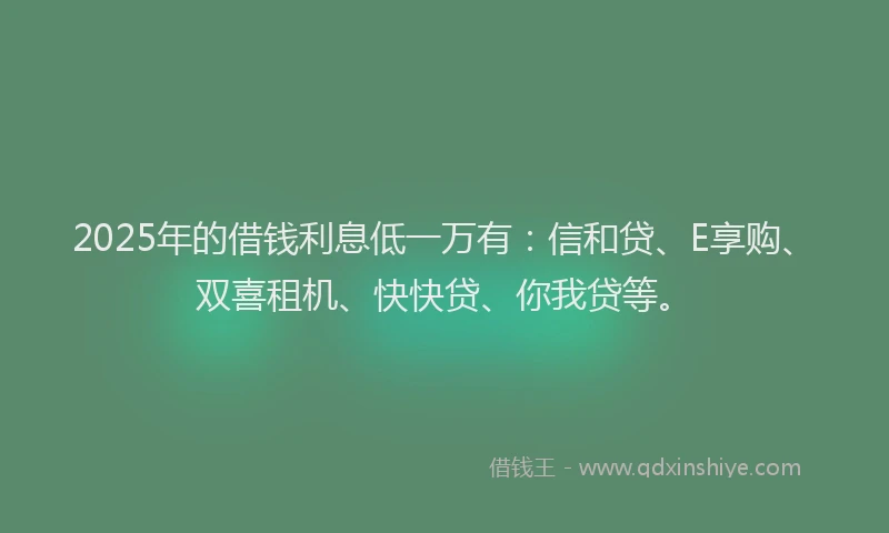 2025年的借钱利息低一万有：信和贷、E享购、双喜租机、快快贷、你我贷等。