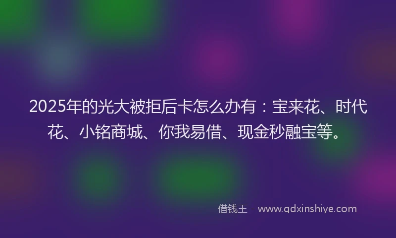 2025年的光大被拒后卡怎么办有：宝来花、时代花、小铭商城、你我易借、现金秒融宝等。