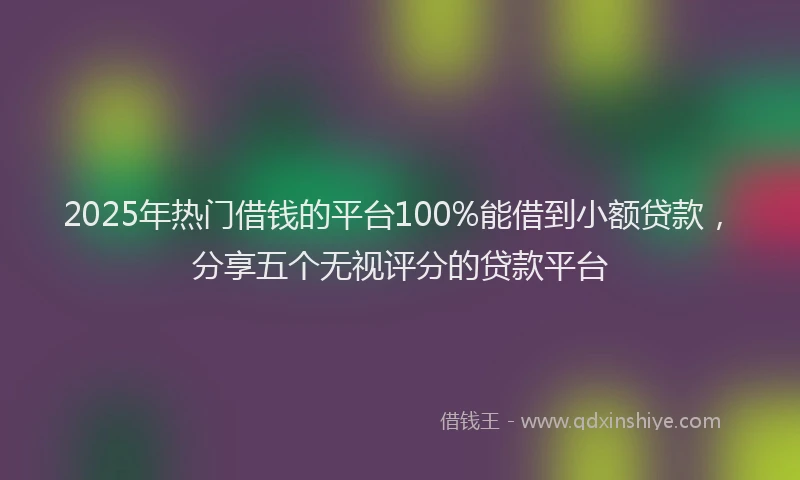 2025年热门借钱的平台100%能借到小额贷款，分享五个无视评分的贷款平台