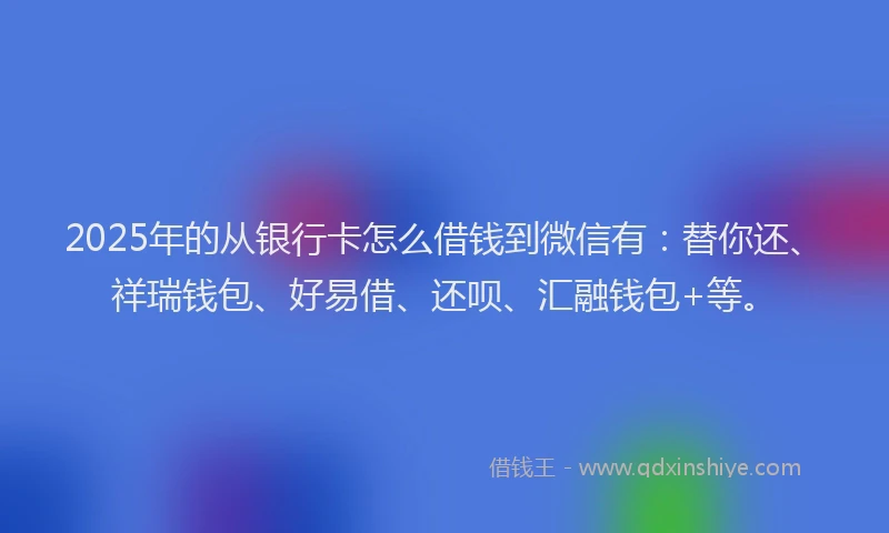 2025年的从银行卡怎么借钱到微信有：替你还、祥瑞钱包、好易借、还呗、汇融钱包+等。