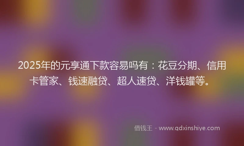 2025年的元享通下款容易吗有：花豆分期、信用卡管家、钱速融贷、超人速贷、洋钱罐等。
