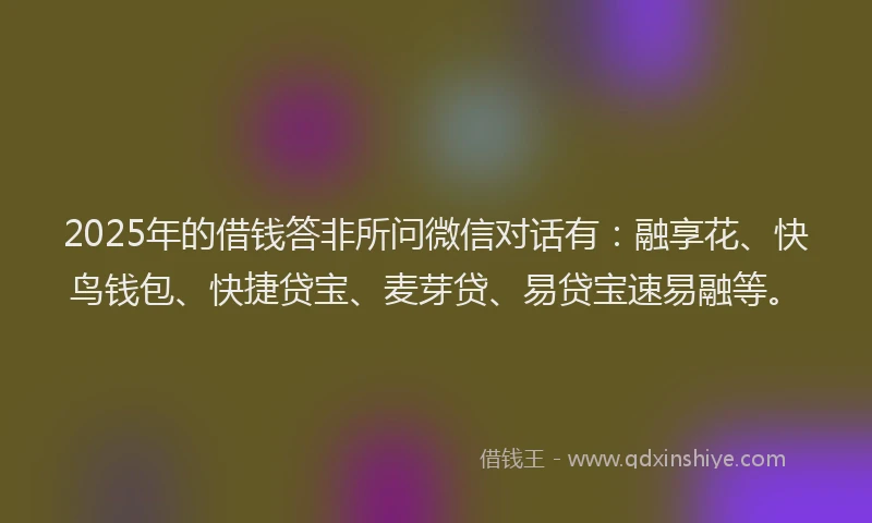 2025年的借钱答非所问微信对话有：融享花、快鸟钱包、快捷贷宝、麦芽贷、易贷宝速易融等。