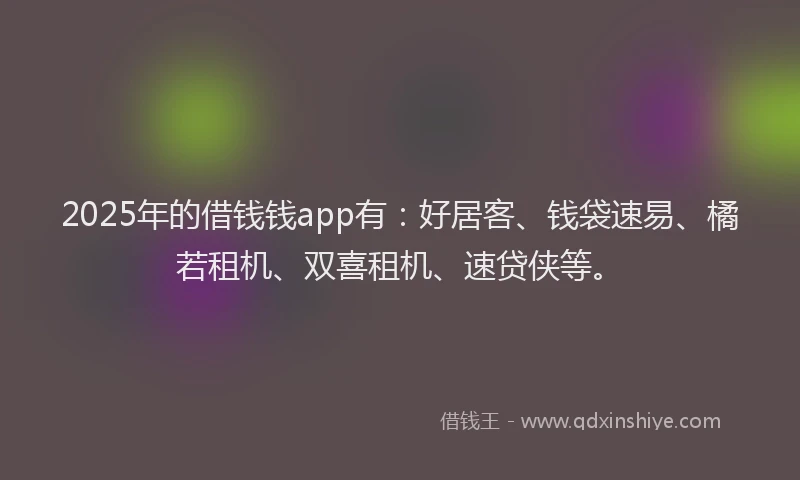2025年的借钱钱app有：好居客、钱袋速易、橘若租机、双喜租机、速贷侠等。