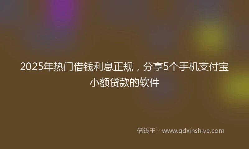 2025年热门借钱利息正规，分享5个手机支付宝小额贷款的软件