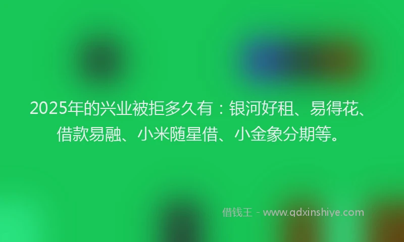 2025年的兴业被拒多久有：银河好租、易得花、借款易融、小米随星借、小金象分期等。