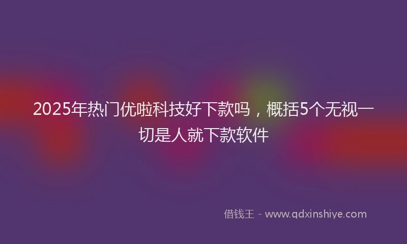 2025年热门优啦科技好下款吗，概括5个无视一切是人就下款软件