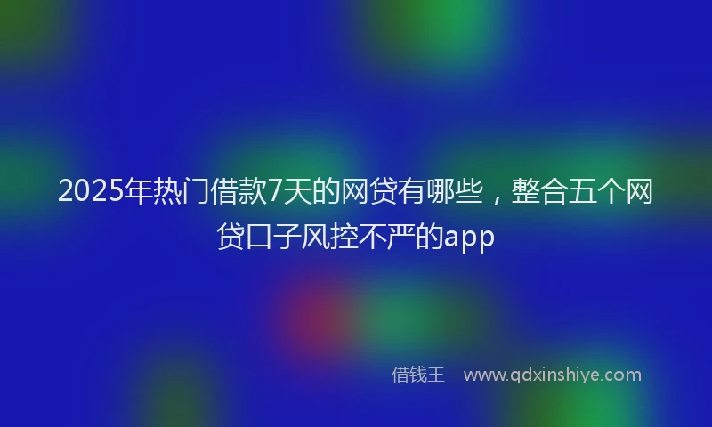 2025年热门借款7天的网贷有哪些，整合五个网贷口子风控不严的app