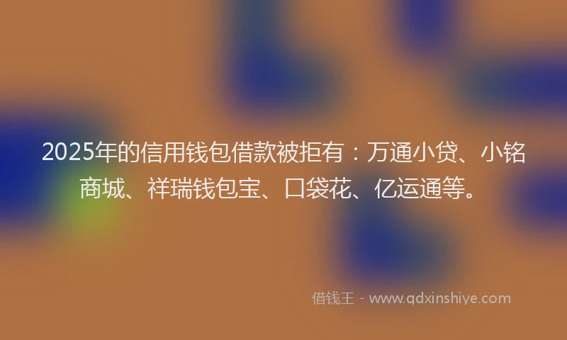 2025年的信用钱包借款被拒有：万通小贷、小铭商城、祥瑞钱包宝、口袋花、亿运通等。