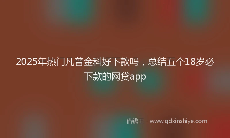 2025年热门凡普金科好下款吗，总结五个18岁必下款的网贷app