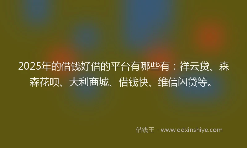 2025年的借钱好借的平台有哪些有：祥云贷、森森花呗、大利商城、借钱快、维信闪贷等。