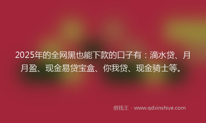 2025年的全网黑也能下款的口子有：滴水贷、月月盈、现金易贷宝盒、你我贷、现金骑士等。