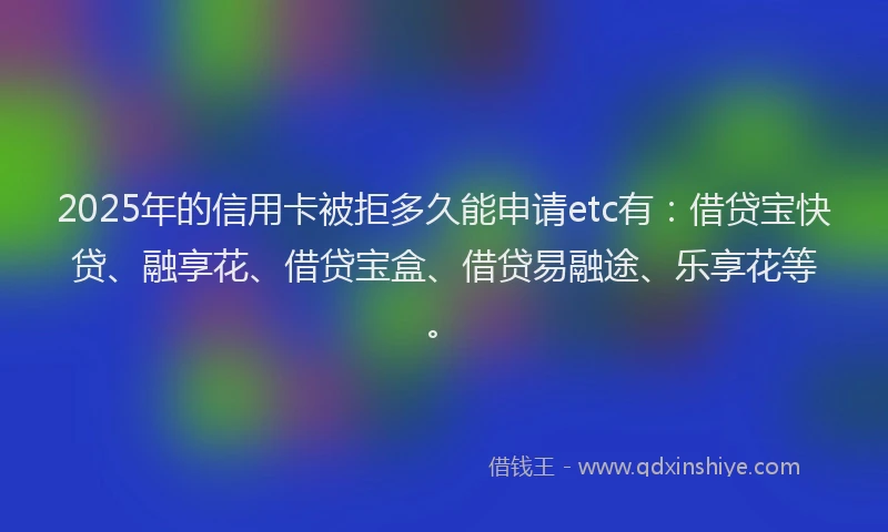 2025年的信用卡被拒多久能申请etc有：借贷宝快贷、融享花、借贷宝盒、借贷易融途、乐享花等。
