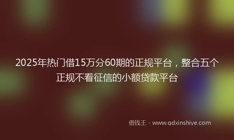 2025年热门借15万分60期的正规平台，整合五个正规不看征信的小额贷款平台
