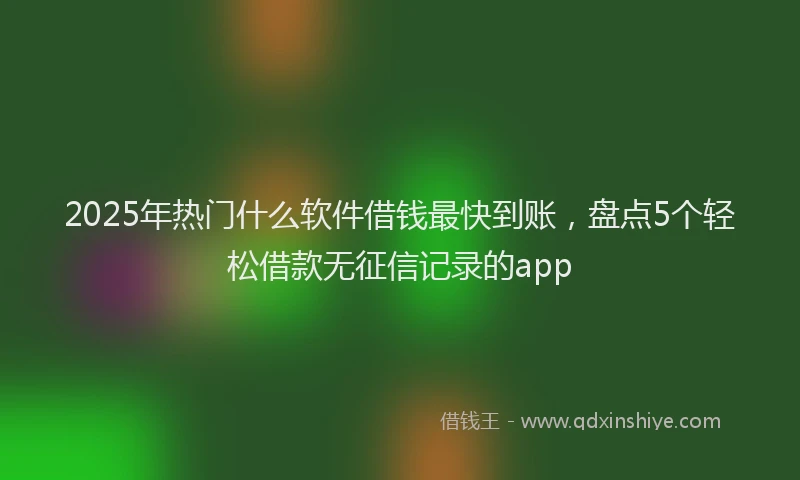 2025年热门什么软件借钱最快到账，盘点5个轻松借款无征信记录的app