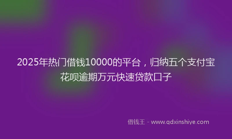 2025年热门借钱10000的平台，归纳五个支付宝花呗逾期万元快速贷款口子