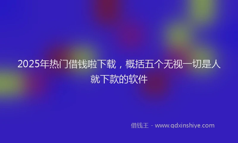 2025年热门借钱啦下载，概括五个无视一切是人就下款的软件