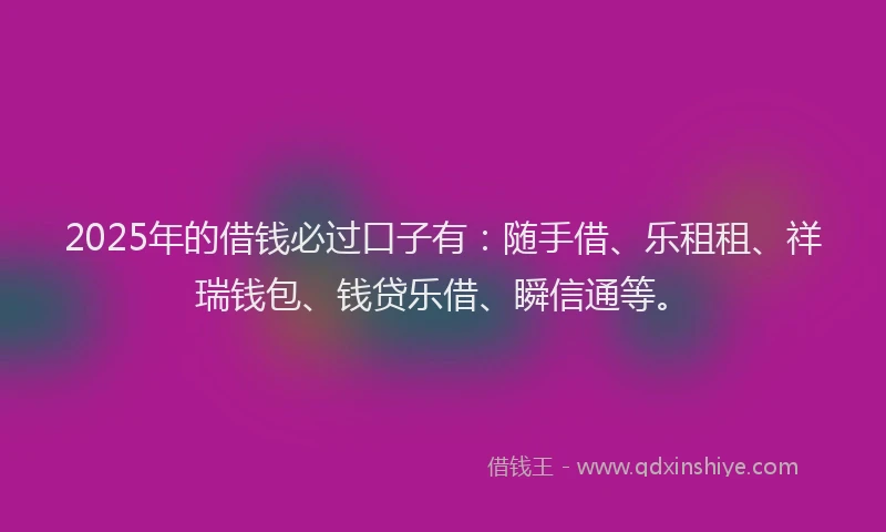 2025年的借钱必过口子有：随手借、乐租租、祥瑞钱包、钱贷乐借、瞬信通等。