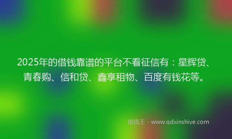 2025年的借钱靠谱的平台不看征信有：星辉贷、青春购、信和贷、鑫享租物、百度有钱花等。