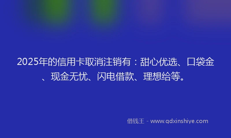 2025年的信用卡取消注销有：甜心优选、口袋金、现金无忧、闪电借款、理想给等。