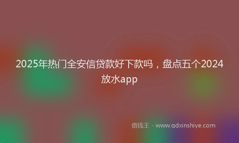2025年热门全安信贷款好下款吗，盘点五个2024放水app