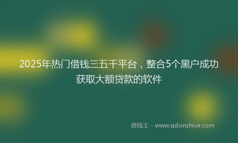 2025年热门借钱三五千平台，整合5个黑户成功获取大额贷款的软件