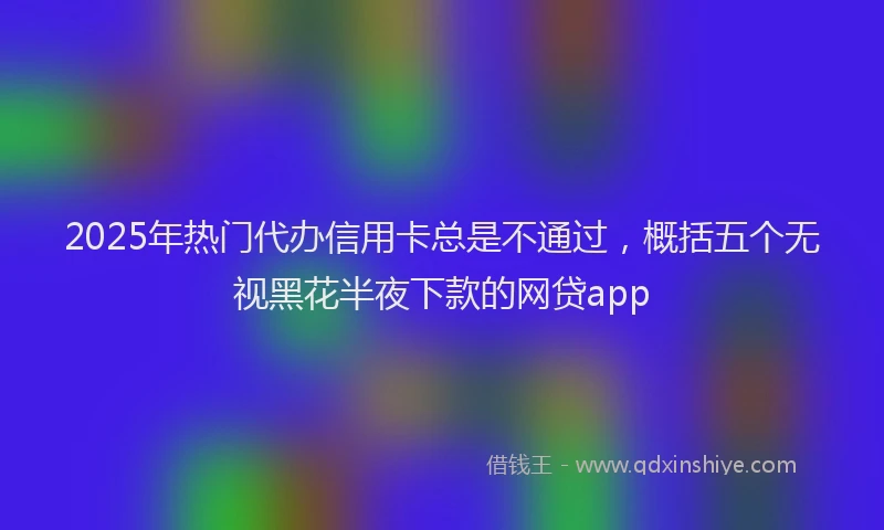2025年热门代办信用卡总是不通过，概括五个无视黑花半夜下款的网贷app