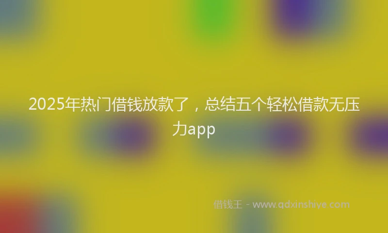 2025年热门借钱放款了，总结五个轻松借款无压力app