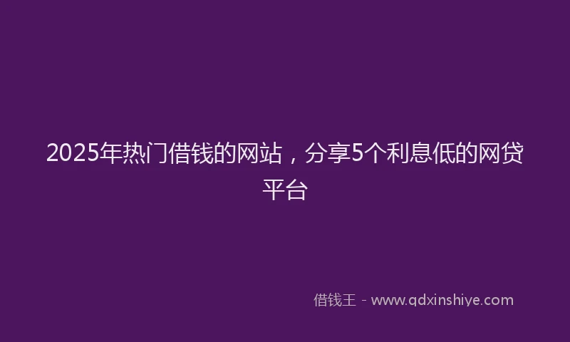 2025年热门借钱的网站，分享5个利息低的网贷平台