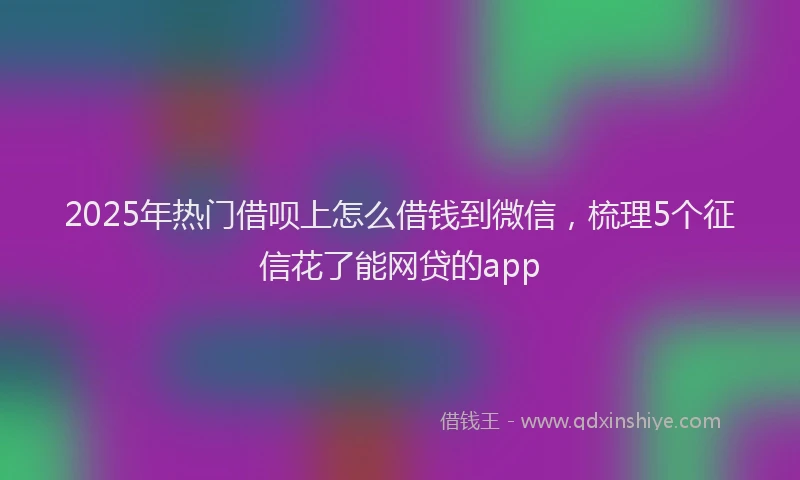 2025年热门借呗上怎么借钱到微信，梳理5个征信花了能网贷的app