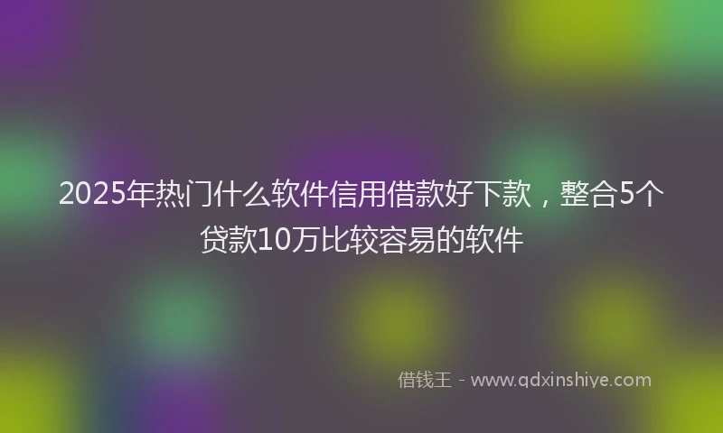 2025年热门什么软件信用借款好下款，整合5个贷款10万比较容易的软件