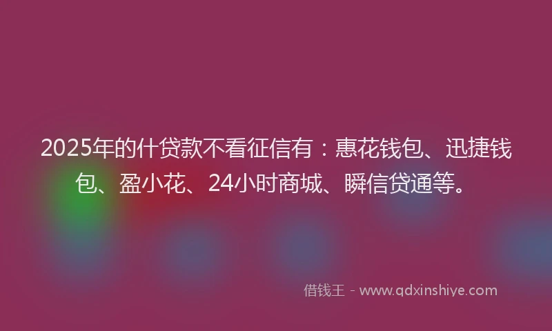 2025年的什贷款不看征信有：惠花钱包、迅捷钱包、盈小花、24小时商城、瞬信贷通等。